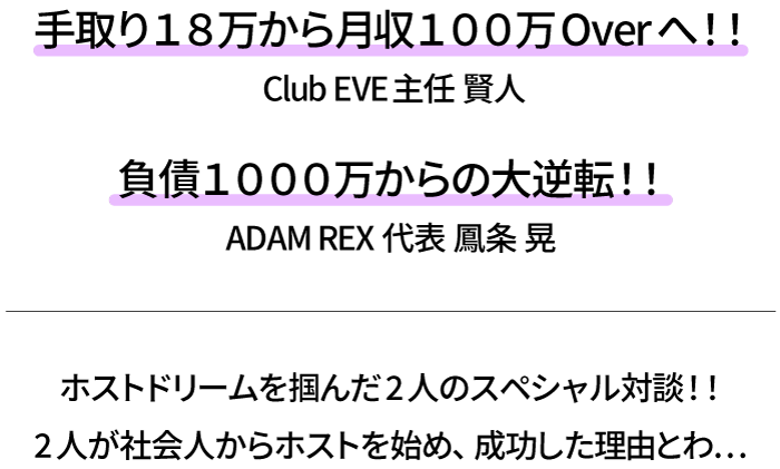 手取り１８万から月収１００万Overへ！！
Club EVE主任 賢人
負債１０００万からの大逆転！！
ADAM REX 代表 鳳条 晃

ホストドリームを掴んだ2人のスペシャル対談！！
2人が社会人からホストを始め、成功した理由とわ…